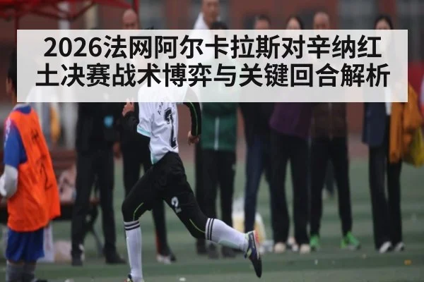2026法网阿尔卡拉斯对辛纳红土决赛战术博弈与关键回合解析（WilliamHill）